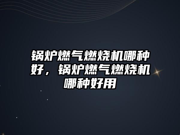 鍋爐燃氣燃燒機哪種好，鍋爐燃氣燃燒機哪種好用