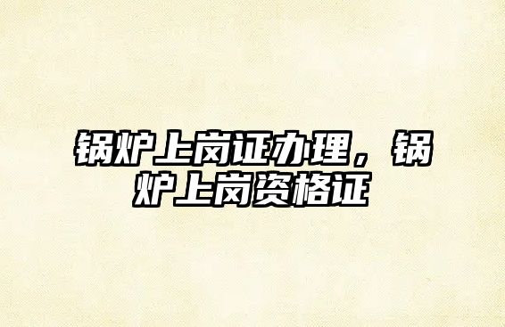 鍋爐上崗證辦理，鍋爐上崗資格證