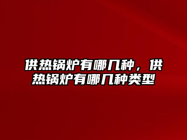 供熱鍋爐有哪幾種，供熱鍋爐有哪幾種類型