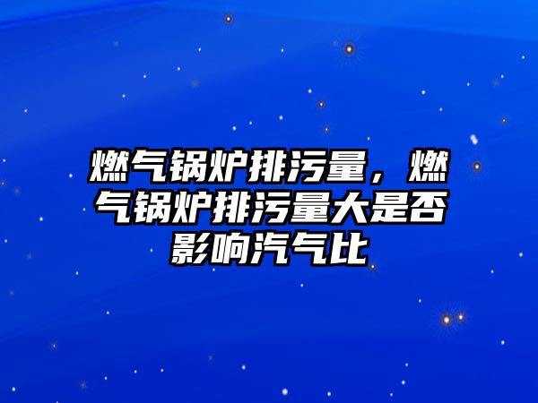 燃?xì)忮仩t排污量，燃?xì)忮仩t排污量大是否影響汽氣比