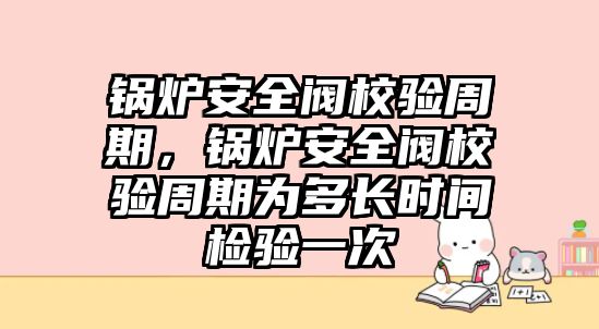 鍋爐安全閥校驗周期，鍋爐安全閥校驗周期為多長時間檢驗一次