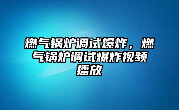 燃氣鍋爐調試爆炸，燃氣鍋爐調試爆炸視頻播放