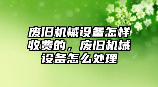 廢舊機械設(shè)備怎樣收費的，廢舊機械設(shè)備怎么處理