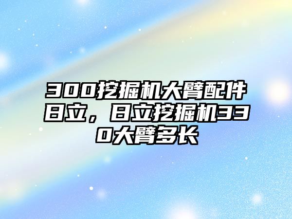 300挖掘機(jī)大臂配件日立，日立挖掘機(jī)330大臂多長(zhǎng)