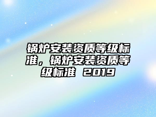 鍋爐安裝資質(zhì)等級標(biāo)準(zhǔn)，鍋爐安裝資質(zhì)等級標(biāo)準(zhǔn) 2019