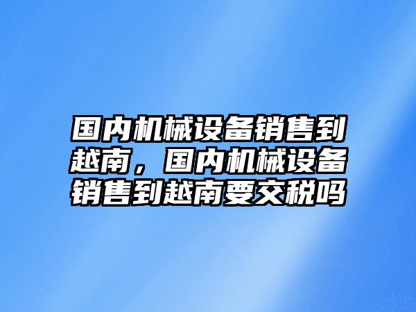 國(guó)內(nèi)機(jī)械設(shè)備銷售到越南，國(guó)內(nèi)機(jī)械設(shè)備銷售到越南要交稅嗎