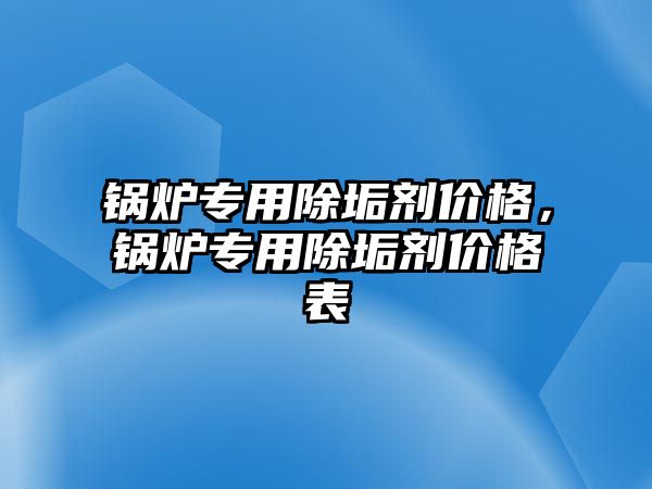 鍋爐專用除垢劑價格，鍋爐專用除垢劑價格表