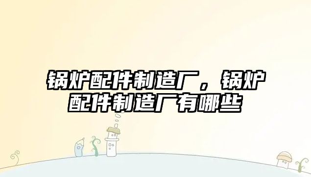 鍋爐配件制造廠，鍋爐配件制造廠有哪些