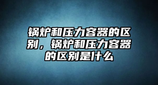 鍋爐和壓力容器的區(qū)別，鍋爐和壓力容器的區(qū)別是什么