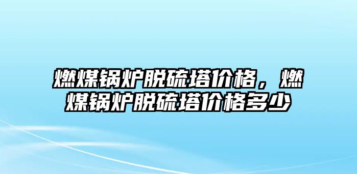 燃煤鍋爐脫硫塔價格，燃煤鍋爐脫硫塔價格多少