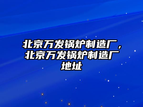 北京萬發(fā)鍋爐制造廠，北京萬發(fā)鍋爐制造廠地址