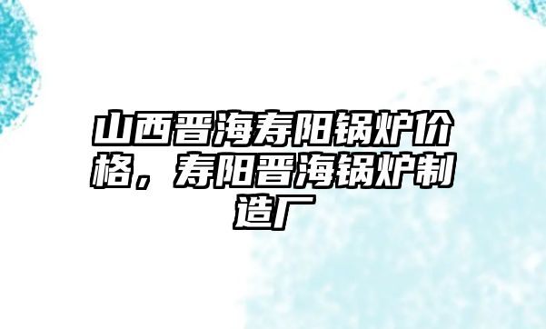 山西晉海壽陽鍋爐價格，壽陽晉海鍋爐制造廠