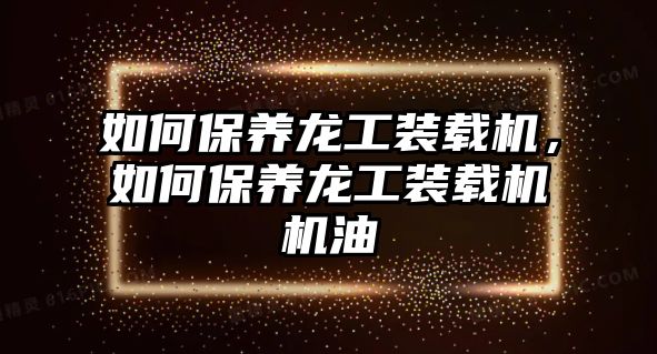 如何保養(yǎng)龍工裝載機(jī)，如何保養(yǎng)龍工裝載機(jī)機(jī)油