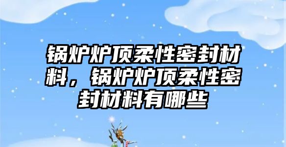 鍋爐爐頂柔性密封材料，鍋爐爐頂柔性密封材料有哪些