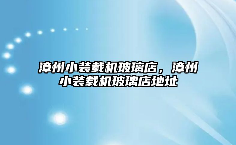 漳州小裝載機玻璃店，漳州小裝載機玻璃店地址