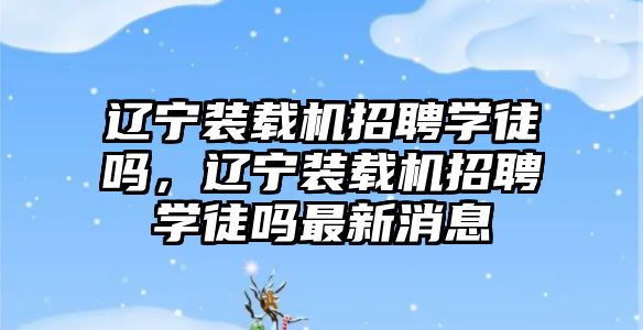 遼寧裝載機招聘學(xué)徒嗎，遼寧裝載機招聘學(xué)徒嗎最新消息