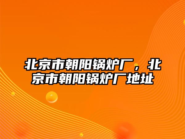 北京市朝陽(yáng)鍋爐廠，北京市朝陽(yáng)鍋爐廠地址