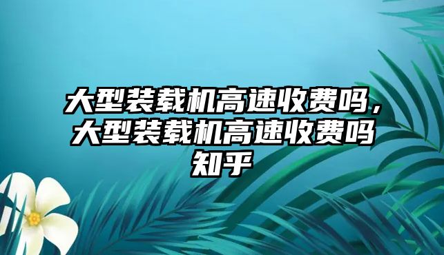 大型裝載機(jī)高速收費(fèi)嗎，大型裝載機(jī)高速收費(fèi)嗎知乎