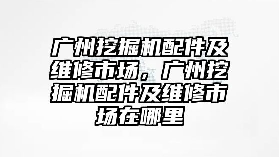 廣州挖掘機配件及維修市場，廣州挖掘機配件及維修市場在哪里