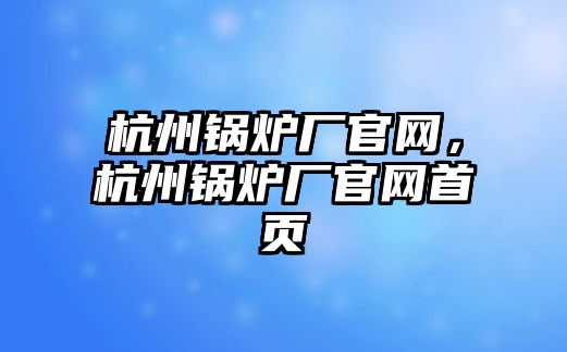 杭州鍋爐廠官網(wǎng)，杭州鍋爐廠官網(wǎng)首頁(yè)