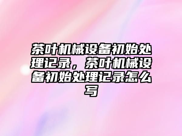 茶葉機械設備初始處理記錄，茶葉機械設備初始處理記錄怎么寫