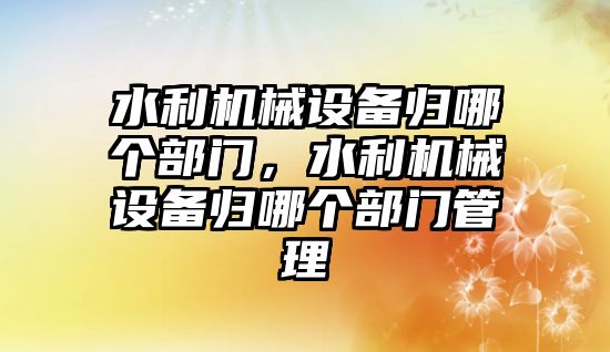 水利機械設備歸哪個部門，水利機械設備歸哪個部門管理