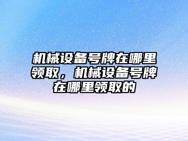 機(jī)械設(shè)備號牌在哪里領(lǐng)取，機(jī)械設(shè)備號牌在哪里領(lǐng)取的