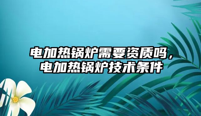 電加熱鍋爐需要資質(zhì)嗎，電加熱鍋爐技術(shù)條件