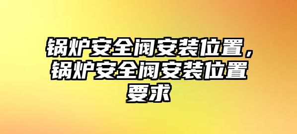 鍋爐安全閥安裝位置，鍋爐安全閥安裝位置要求