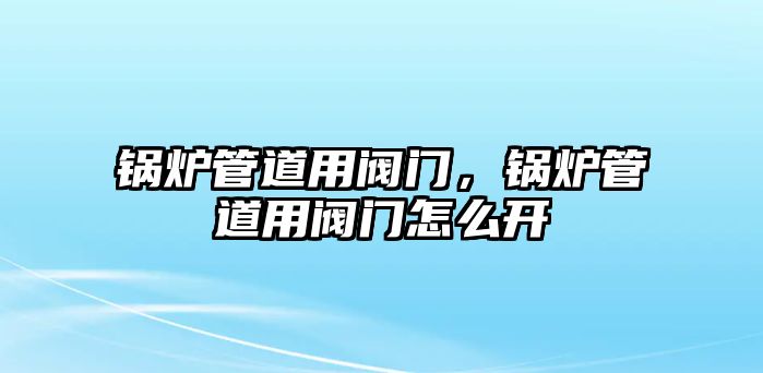 鍋爐管道用閥門，鍋爐管道用閥門怎么開