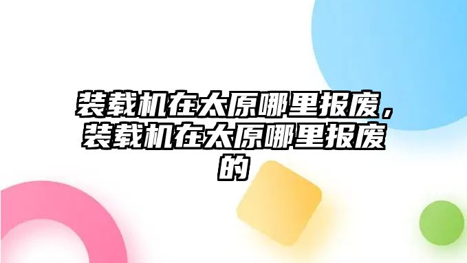 裝載機(jī)在太原哪里報(bào)廢，裝載機(jī)在太原哪里報(bào)廢的