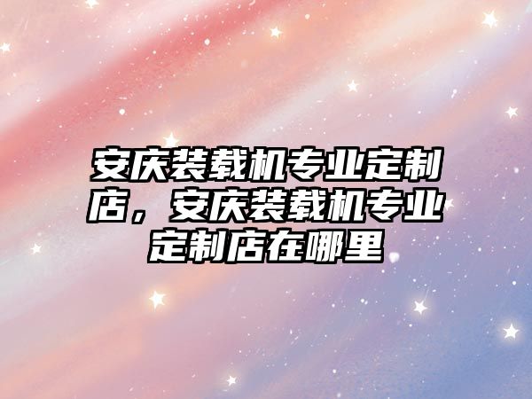 安慶裝載機(jī)專業(yè)定制店，安慶裝載機(jī)專業(yè)定制店在哪里