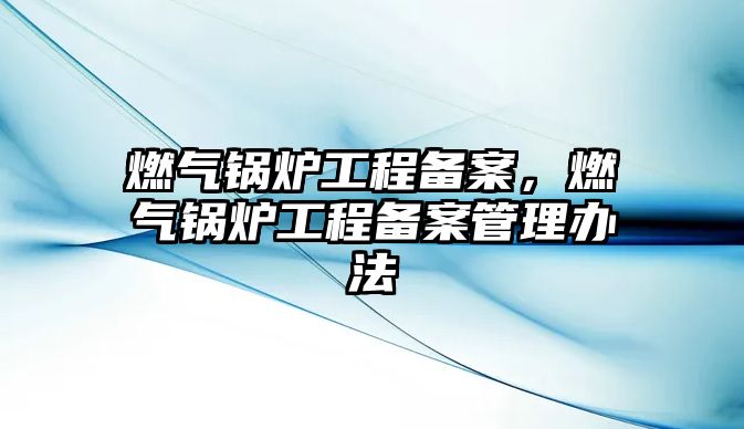 燃?xì)忮仩t工程備案，燃?xì)忮仩t工程備案管理辦法