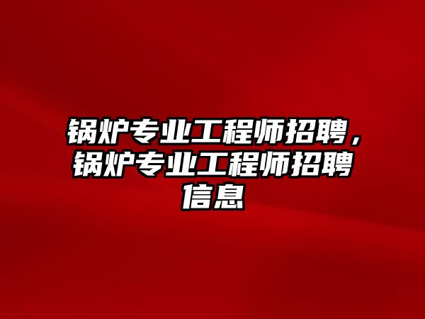 鍋爐專業(yè)工程師招聘，鍋爐專業(yè)工程師招聘信息