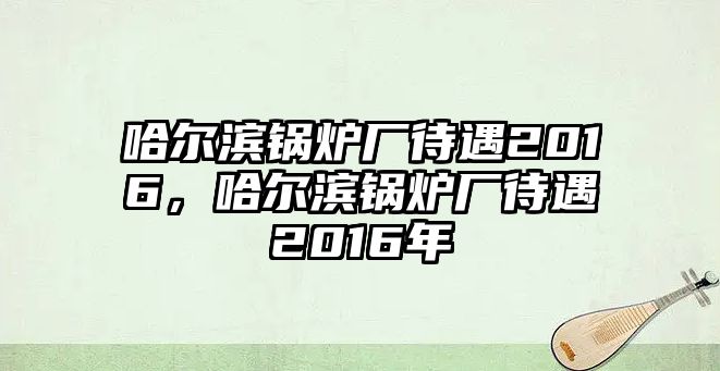 哈爾濱鍋爐廠待遇2016，哈爾濱鍋爐廠待遇2016年