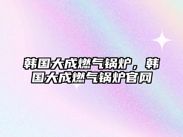 韓國大成燃?xì)忮仩t，韓國大成燃?xì)忮仩t官網(wǎng)