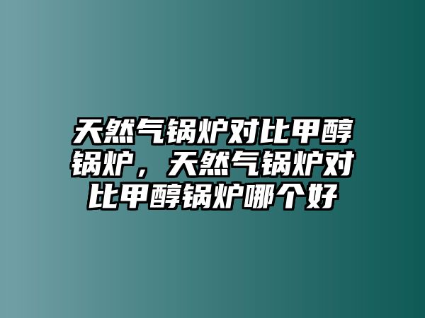 天然氣鍋爐對比甲醇鍋爐，天然氣鍋爐對比甲醇鍋爐哪個好