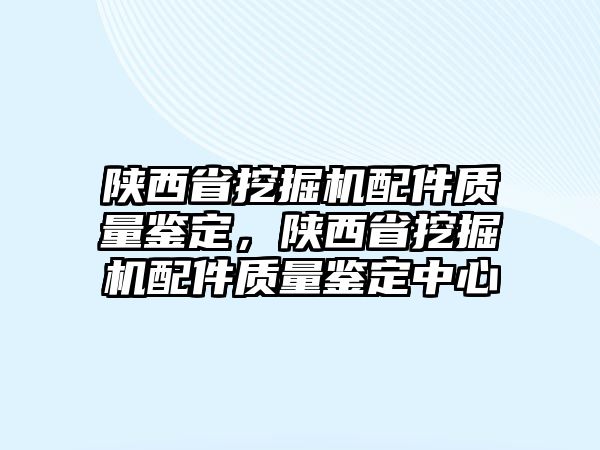 陜西省挖掘機配件質(zhì)量鑒定，陜西省挖掘機配件質(zhì)量鑒定中心