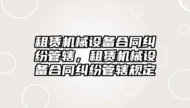 租賃機械設備合同糾紛管轄，租賃機械設備合同糾紛管轄規(guī)定