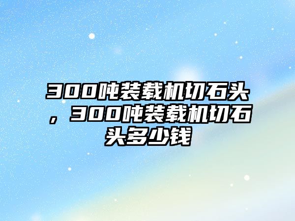 300噸裝載機切石頭，300噸裝載機切石頭多少錢