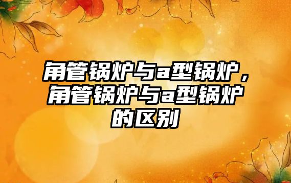 角管鍋爐與a型鍋爐，角管鍋爐與a型鍋爐的區(qū)別