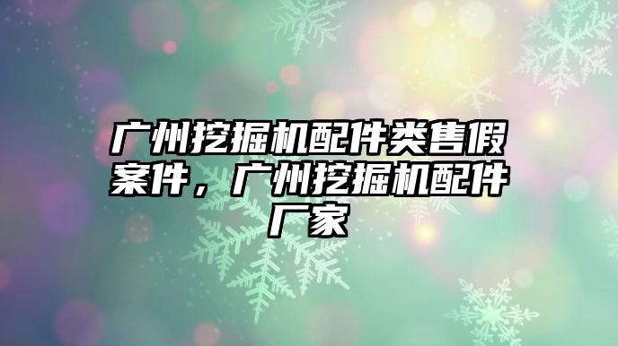 廣州挖掘機配件類售假案件，廣州挖掘機配件廠家