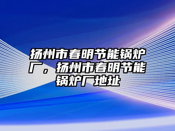 揚(yáng)州市春明節(jié)能鍋爐廠，揚(yáng)州市春明節(jié)能鍋爐廠地址