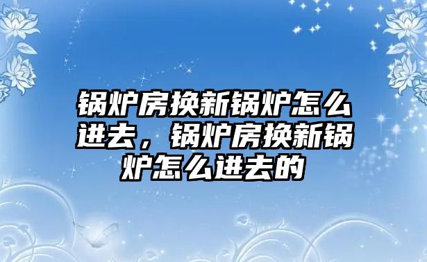 鍋爐房換新鍋爐怎么進(jìn)去，鍋爐房換新鍋爐怎么進(jìn)去的