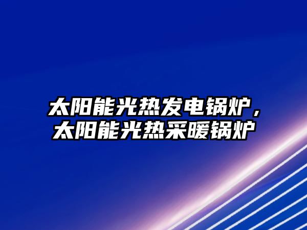 太陽能光熱發(fā)電鍋爐，太陽能光熱采暖鍋爐