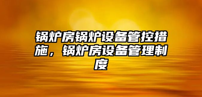 鍋爐房鍋爐設(shè)備管控措施，鍋爐房設(shè)備管理制度