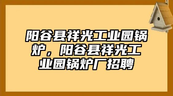 陽谷縣祥光工業(yè)園鍋爐，陽谷縣祥光工業(yè)園鍋爐廠招聘