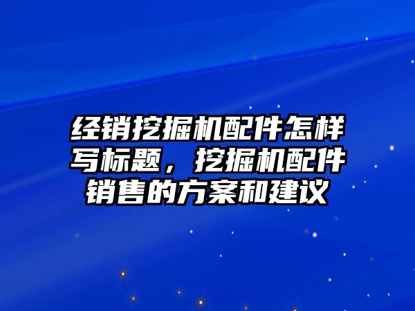 經(jīng)銷挖掘機配件怎樣寫標(biāo)題，挖掘機配件銷售的方案和建議