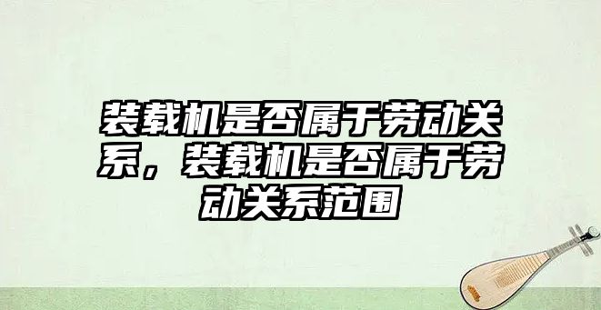 裝載機(jī)是否屬于勞動關(guān)系，裝載機(jī)是否屬于勞動關(guān)系范圍