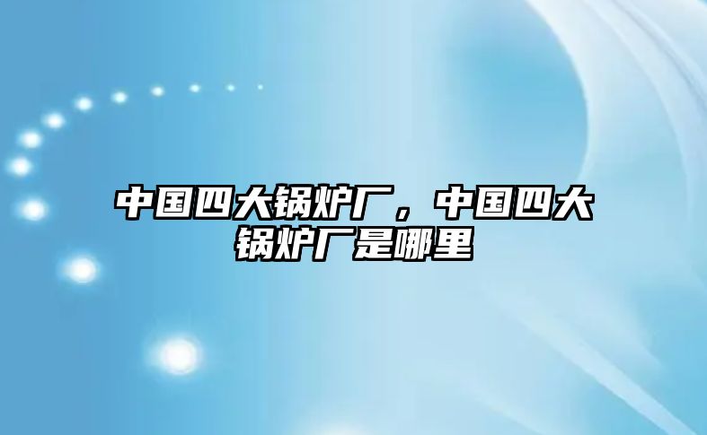 中國(guó)四大鍋爐廠，中國(guó)四大鍋爐廠是哪里